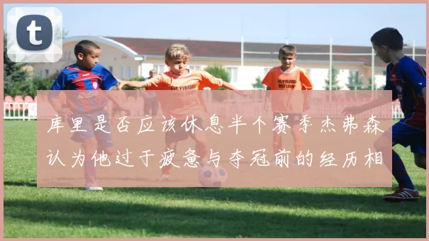 库里是否应该休息半个赛季杰弗森认为他过于疲惫与夺冠前的经历相似