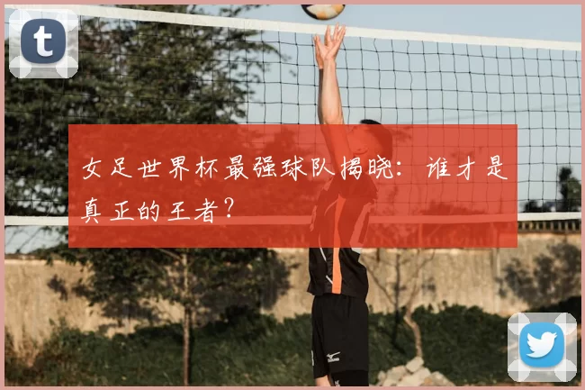 女足世界杯最强球队揭晓:谁才是真正的王者?