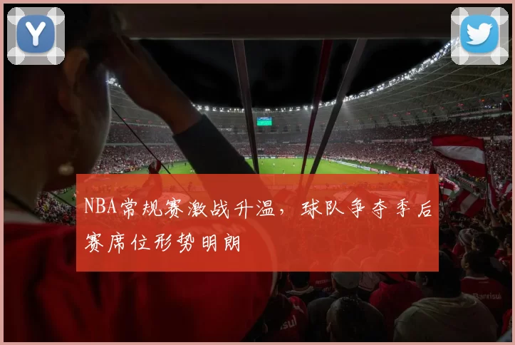 NBA常规赛激战升温，球队争夺季后赛席位形势明朗