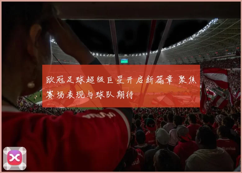欧冠足球超级巨星开启新篇章 聚焦赛场表现与球队期待