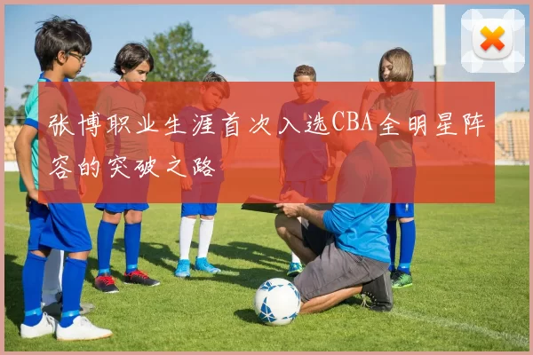 张博职业生涯首次入选CBA全明星阵容的突破之路