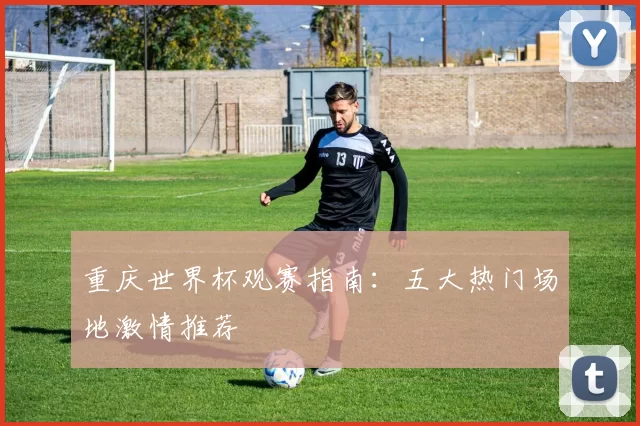 重庆世界杯观赛指南:五大热门场地激情推荐