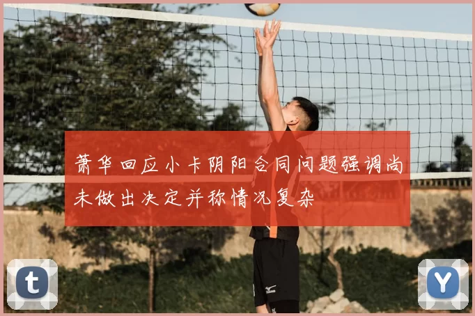 萧华回应小卡阴阳合同问题强调尚未做出决定并称情况复杂