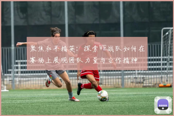 聚焦和平精英:探索WE战队如何在赛场上展现团队力量与合作精神