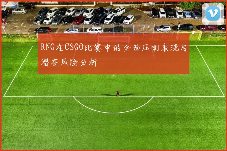 RNG在CSGO比赛中的全面压制表现与潜在风险分析
