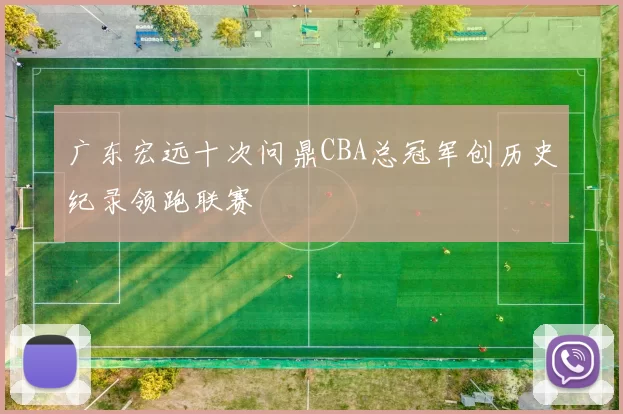 广东宏远十次问鼎CBA总冠军创历史纪录领跑联赛