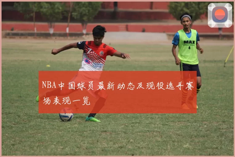 NBA中国球员最新动态及现役选手赛场表现一览