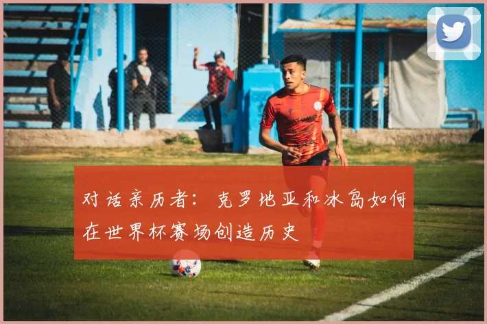 对话亲历者：克罗地亚和冰岛如何在世界杯赛场创造历史