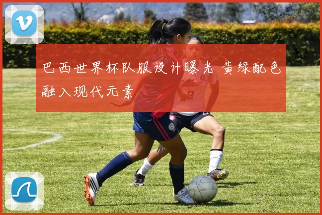 巴西世界杯队服设计曝光 黄绿配色融入现代元素