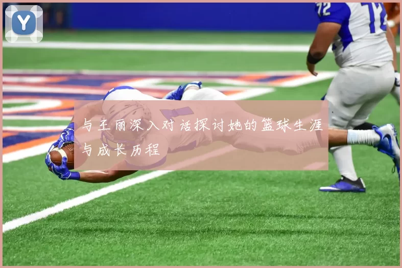 与王丽深入对话探讨她的篮球生涯与成长历程