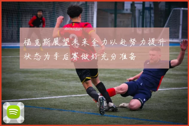 福克斯展望未来全力以赴努力提升状态为季后赛做好充分准备