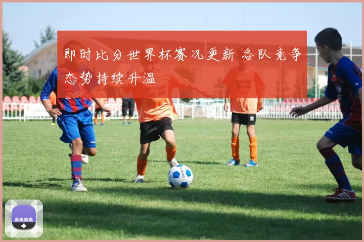 即时比分世界杯赛况更新 各队竞争态势持续升温