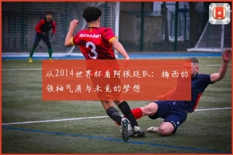 从2014世界杯看阿根廷队:梅西的领袖气质与未竟的梦想