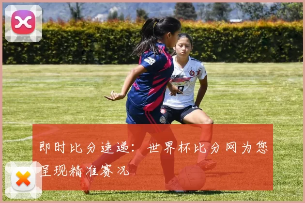 即时比分速递:世界杯比分网为您呈现精准赛况