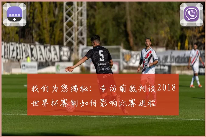 我们为您揭秘：专访前裁判谈2018世界杯赛制如何影响比赛进程