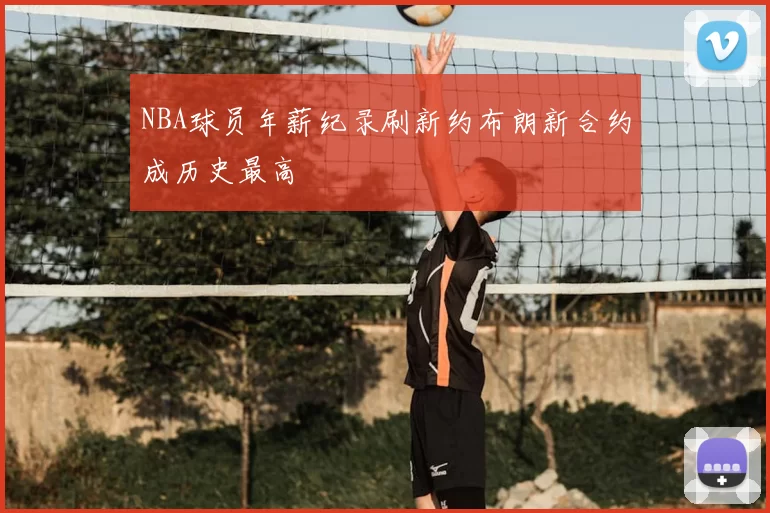 NBA球员年薪纪录刷新约布朗新合约成历史最高