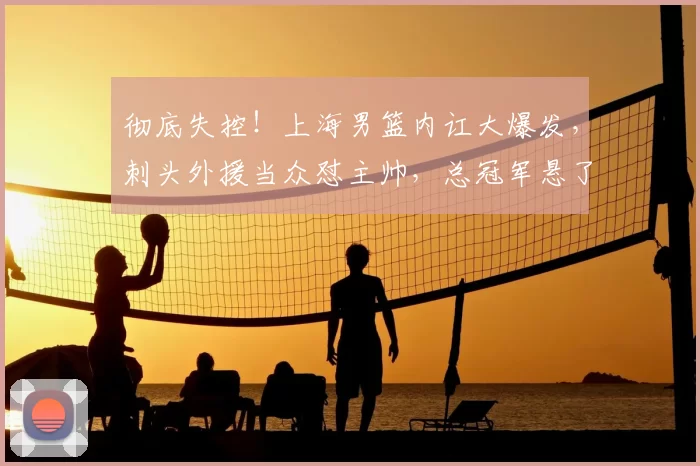 彻底失控!上海男篮内讧大爆发,刺头外援当众怼主帅,总冠军悬了