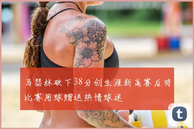 马瑟林砍下38分创生涯新高赛后将比赛用球赠送热情球迷