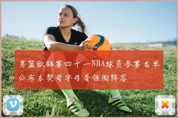 男篮欧锦赛四十一NBA球员参赛名单公布东契奇字母哥领衔阵容