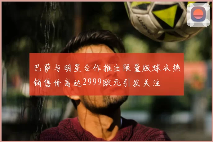 巴萨与明星合作推出限量版球衣热销售价高达2999欧元引发关注