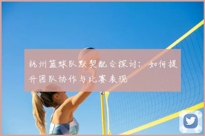 杭州篮球队默契配合探讨：如何提升团队协作与比赛表现