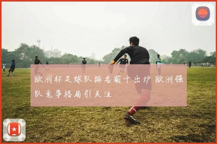 欧洲杯足球队排名前十出炉 欧洲强队竞争格局引关注