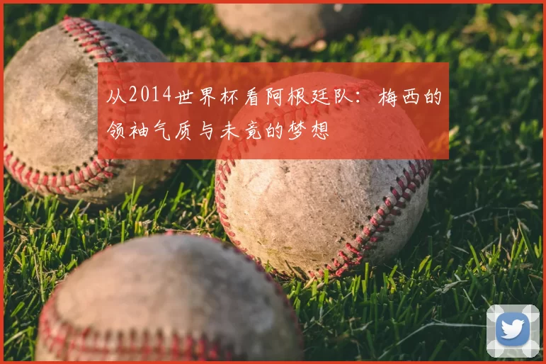 从2014世界杯看阿根廷队:梅西的领袖气质与未竟的梦想