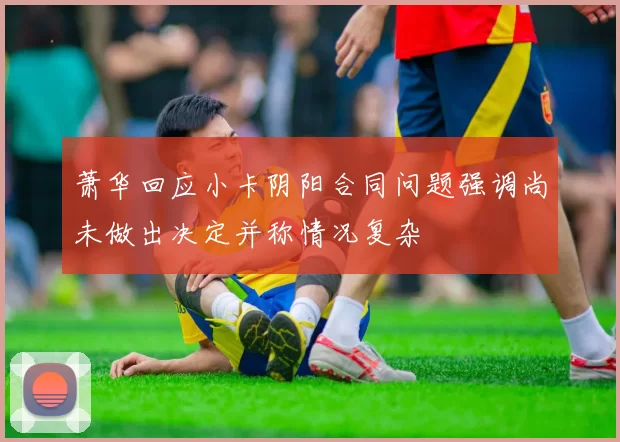 萧华回应小卡阴阳合同问题强调尚未做出决定并称情况复杂