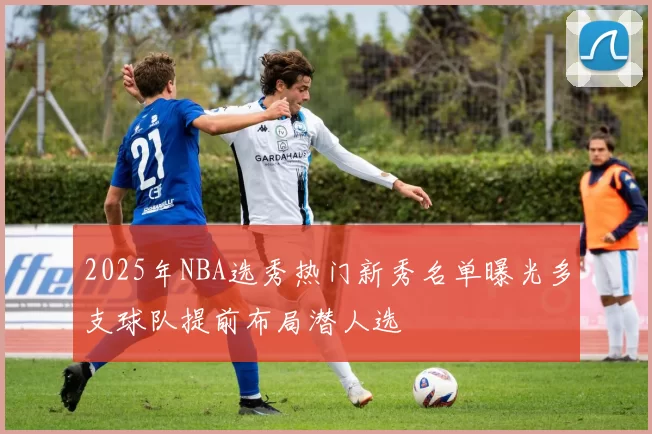 2025年NBA选秀热门新秀名单曝光多支球队提前布局潜人选