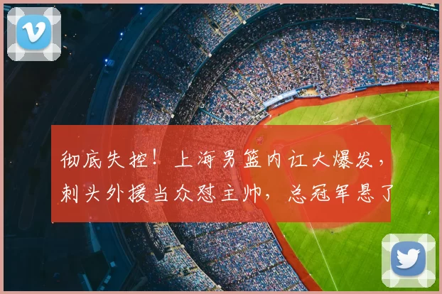 彻底失控！上海男篮内讧大爆发，刺头外援当众怼主帅，总冠军悬了