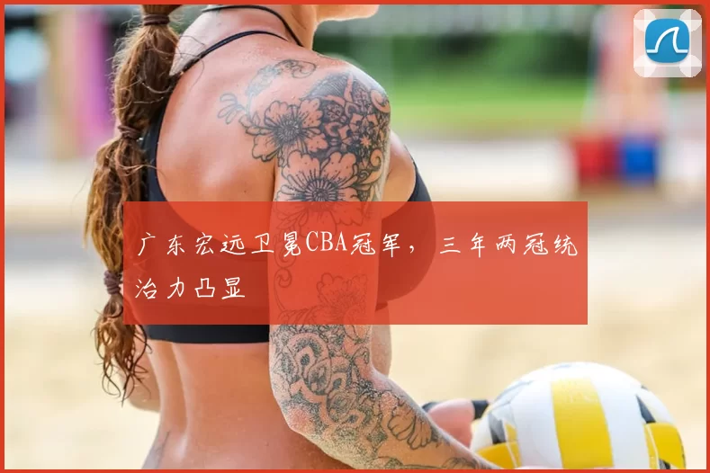 广东宏远卫冕CBA冠军,三年两冠统治力凸显