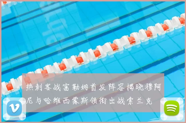 热刺客战富勒姆首发阵容揭晓穆阿尼与哈维西蒙斯领衔出战索兰克