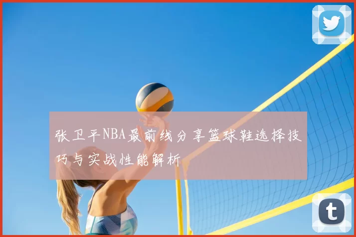 张卫平NBA最前线分享篮球鞋选择技巧与实战性能解析