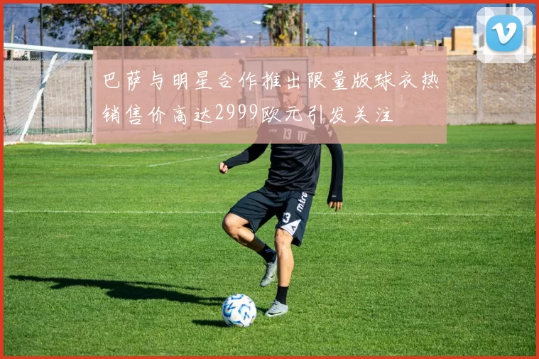 巴萨与明星合作推出限量版球衣热销售价高达2999欧元引发关注