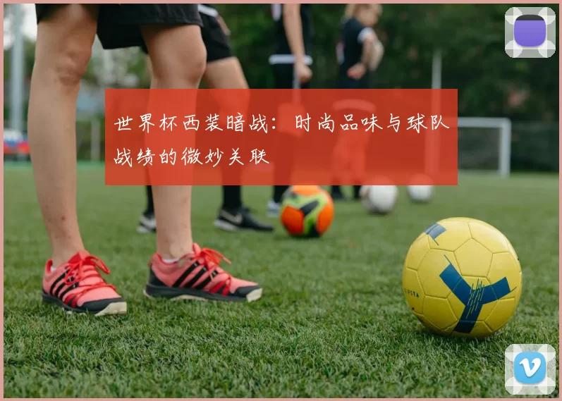 世界杯西装暗战：时尚品味与球队战绩的微妙关联