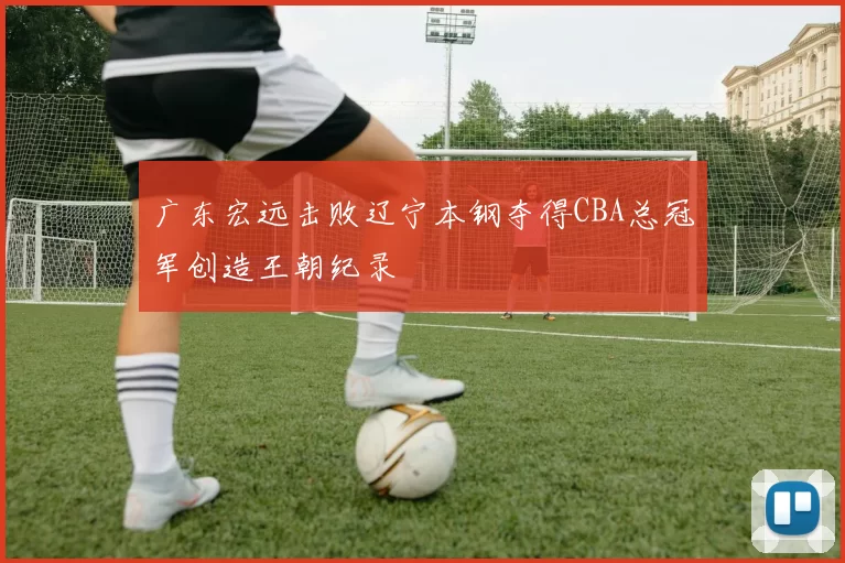 广东宏远击败辽宁本钢夺得CBA总冠军创造王朝纪录