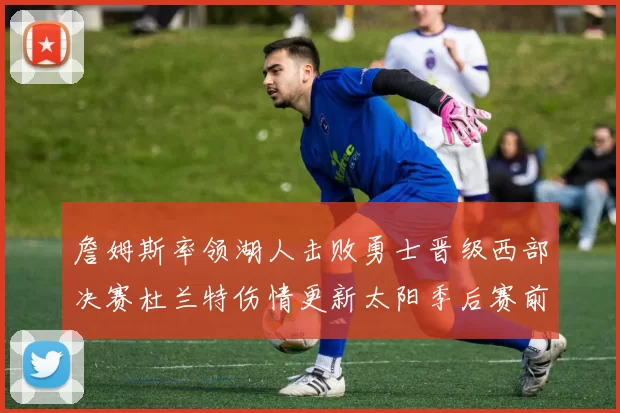 詹姆斯率领湖人击败勇士晋级西部决赛杜兰特伤情更新太阳季后赛前景受关注