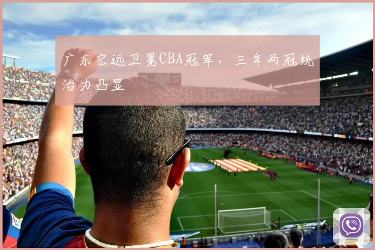 广东宏远卫冕CBA冠军，三年两冠统治力凸显