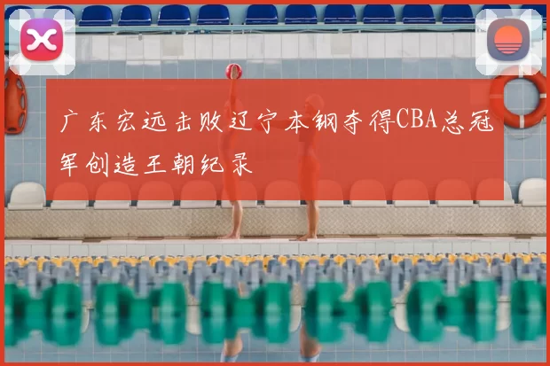 广东宏远击败辽宁本钢夺得CBA总冠军创造王朝纪录