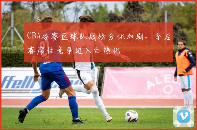CBA各赛区球队战绩分化加剧，季后赛席位竞争进入白热化