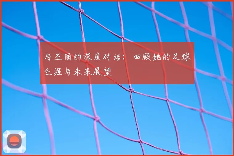 与王丽的深度对话:回顾她的足球生涯与未来展望