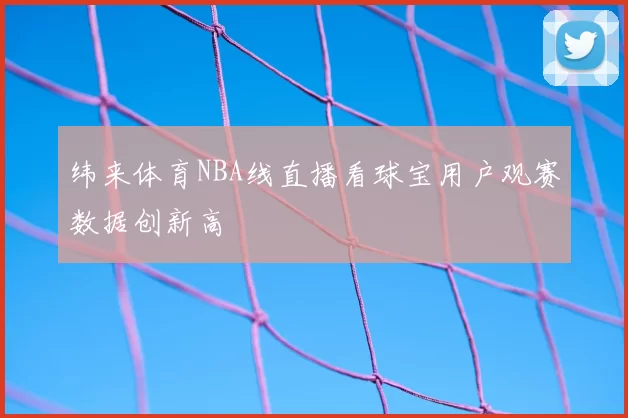 纬来体育NBA线直播看球宝用户观赛数据创新高