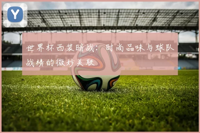 世界杯西装暗战:时尚品味与球队战绩的微妙关联
