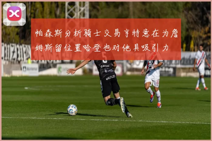 帕森斯分析骑士交易亨特意在为詹姆斯留位置哈登也对他具吸引力