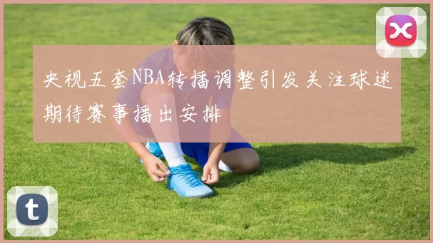 央视五套NBA转播调整引发关注球迷期待赛事播出安排