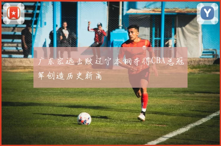 广东宏远击败辽宁本钢夺得CBA总冠军创造历史新高