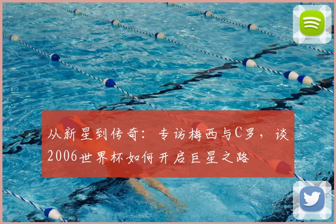 从新星到传奇:专访梅西与C罗,谈2006世界杯如何开启巨星之路