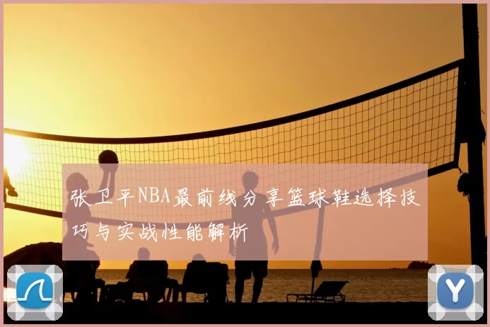 张卫平NBA最前线分享篮球鞋选择技巧与实战性能解析
