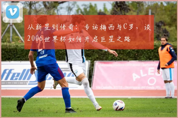从新星到传奇:专访梅西与C罗,谈2006世界杯如何开启巨星之路