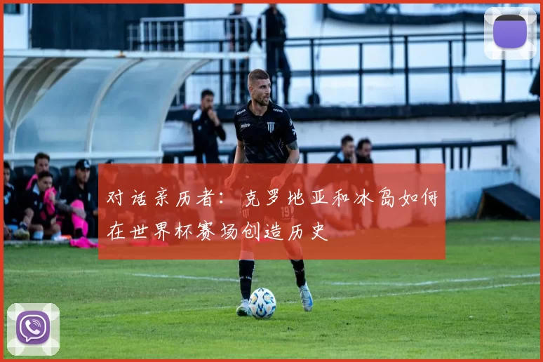 对话亲历者:克罗地亚和冰岛如何在世界杯赛场创造历史